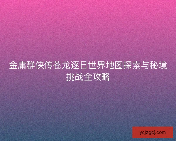 金庸群侠传苍龙逐日世界地图探索与秘境挑战全攻略