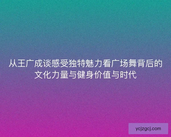 从王广成谈感受独特魅力看广场舞背后的文化力量与健身价值与时代
