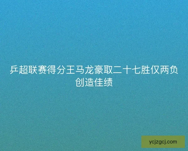 乒超联赛得分王马龙豪取二十七胜仅两负创造佳绩