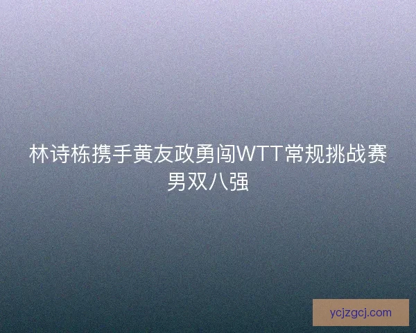 林诗栋携手黄友政勇闯WTT常规挑战赛男双八强
