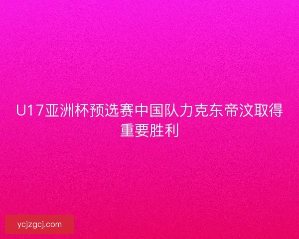 U17亚洲杯预选赛中国队力克东帝汶取得重要胜利