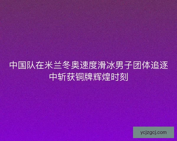 中国队在米兰冬奥速度滑冰男子团体追逐中斩获铜牌辉煌时刻