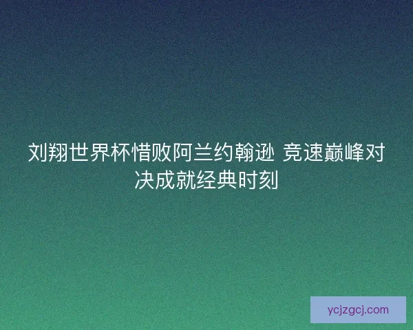 刘翔世界杯惜败阿兰约翰逊 竞速巅峰对决成就经典时刻